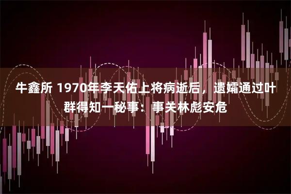 牛鑫所 1970年李天佑上将病逝后，遗孀通过叶群得知一秘事：事关林彪安危