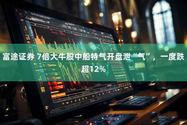 富途证券 7倍大牛股中船特气开盘泄“气”，一度跌超12%