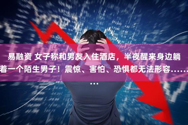 易融资 女子称和男友入住酒店，半夜醒来身边躺着一个陌生男子！震惊、害怕、恐惧都无法形容……