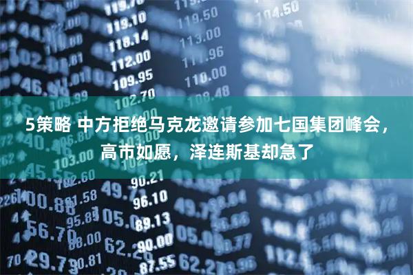 5策略 中方拒绝马克龙邀请参加七国集团峰会，高市如愿，泽连斯基却急了