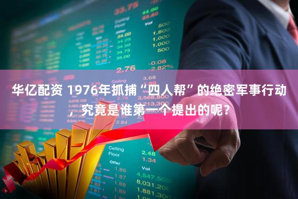 华亿配资 1976年抓捕“四人帮”的绝密军事行动，究竟是谁第一个提出的呢？