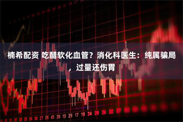 楠希配资 吃醋软化血管？消化科医生：纯属骗局，过量还伤胃