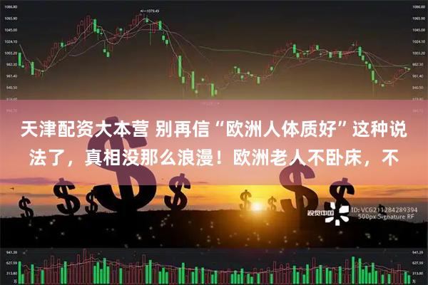 天津配资大本营 别再信“欧洲人体质好”这种说法了，真相没那么浪漫！欧洲老人不卧床，不