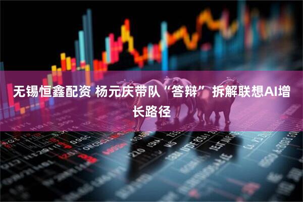 无锡恒鑫配资 杨元庆带队“答辩” 拆解联想AI增长路径
