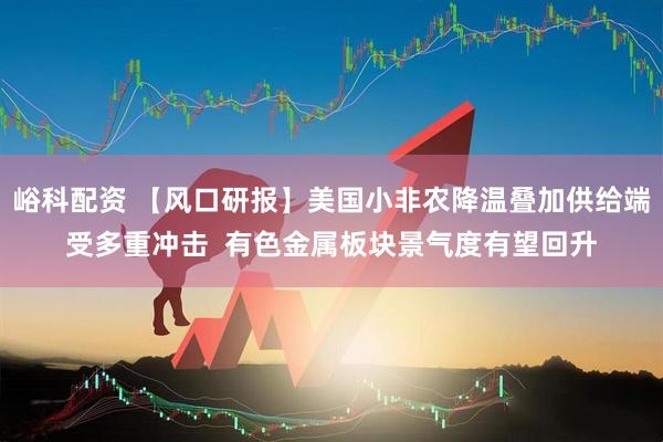 峪科配资 【风口研报】美国小非农降温叠加供给端受多重冲击  有色金属板块景气度有望回升