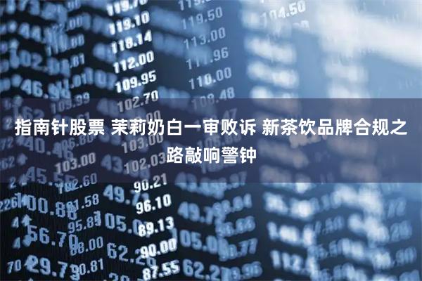 指南针股票 茉莉奶白一审败诉 新茶饮品牌合规之路敲响警钟