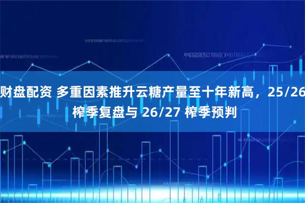 财盘配资 多重因素推升云糖产量至十年新高，25/26 榨季复盘与 26/27 榨季预判