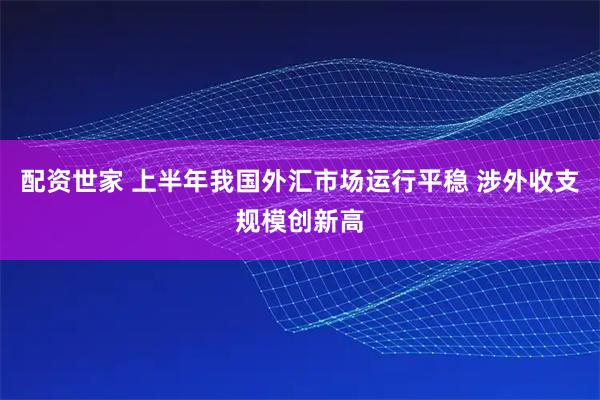 配资世家 上半年我国外汇市场运行平稳 涉外收支规模创新高