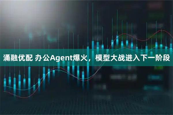 涌融优配 办公Agent爆火，模型大战进入下一阶段