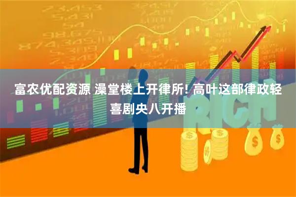 富农优配资源 澡堂楼上开律所! 高叶这部律政轻喜剧央八开播