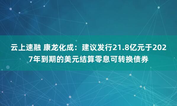 云上速融 康龙化成：建议发行21.8亿元于2027年到期的美元结算零息可转换债券