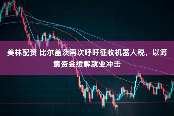 美林配资 比尔盖茨再次呼吁征收机器人税，以筹集资金缓解就业冲击