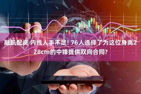 融凯配资 内线人手不足! 76人选择了为这位身高228cm的中锋提供双向合同?