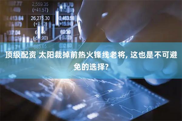 顶级配资 太阳裁掉前热火锋线老将, 这也是不可避免的选择?